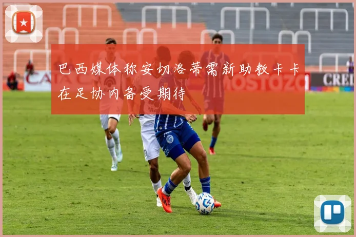 巴西媒体称安切洛蒂需新助教卡卡在足协内备受期待