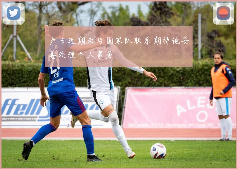 卢卡近期未与国家队联系期待他妥善处理个人事务