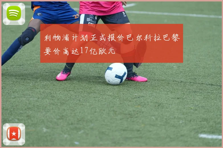 利物浦计划正式报价巴尔科拉巴黎要价高达17亿欧元