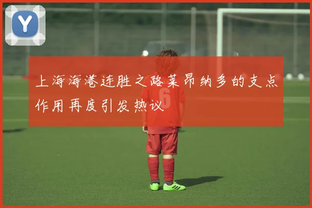 上海海港连胜之路莱昂纳多的支点作用再度引发热议