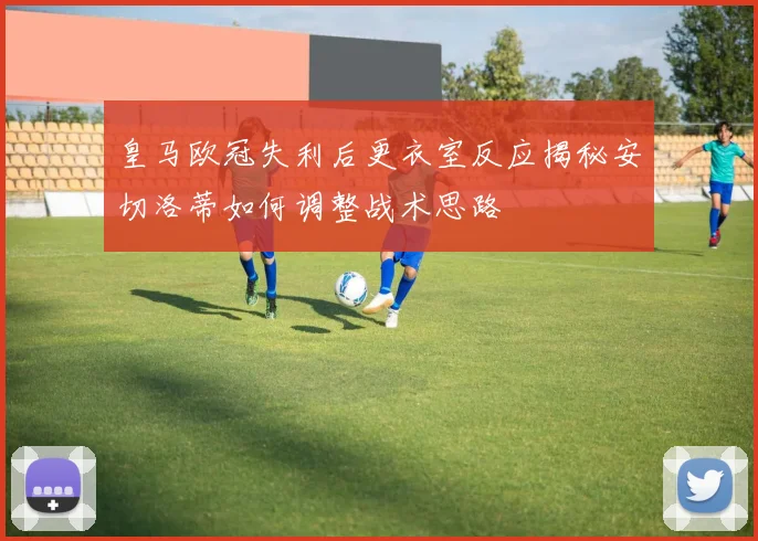 皇马欧冠失利后更衣室反应揭秘安切洛蒂如何调整战术思路