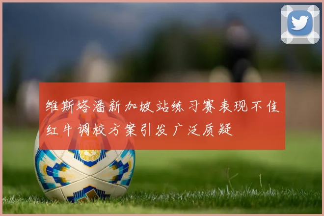 维斯塔潘新加坡站练习赛表现不佳红牛调校方案引发广泛质疑